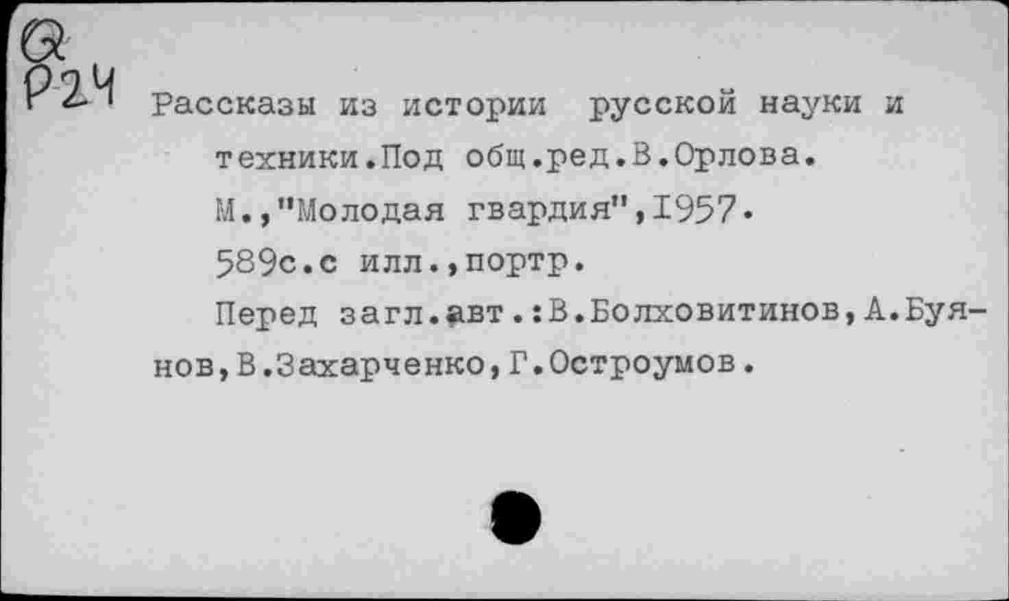 ﻿Рассказы из истории русской науки и техники.Под общ.ред.В.Орлова. М.,"Молодая гвардия",1957« 589с.с илл.,портр.
Перед загл.авт.:В.Болховитинов,А.Буя нов,В.Захарченко,Г.Остроумов.